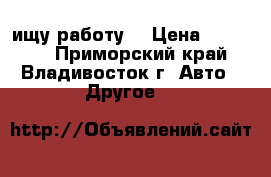 ищу работу, › Цена ­ 30 000 - Приморский край, Владивосток г. Авто » Другое   